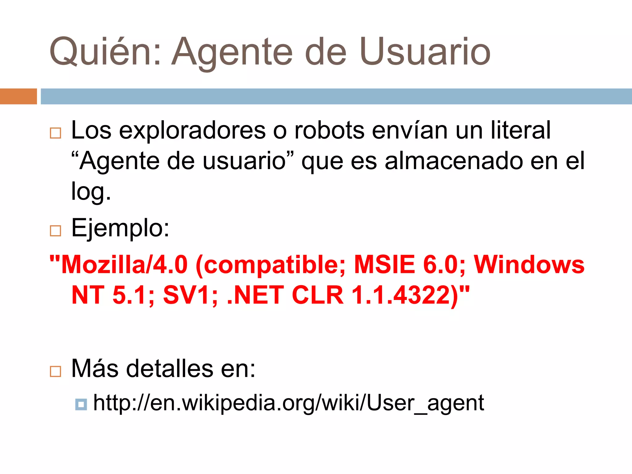 Quién: Agente de Usuario
 Los exploradores o robots envían un literal
“Agente de usuario” que es almacenado en el
log.
 Ejemplo:
"Mozilla/4.0 (compatible; MSIE 6.0; Windows
NT 5.1; SV1; .NET CLR 1.1.4322)"
 Más detalles en:
 http://en.wikipedia.org/wiki/User_agent
 