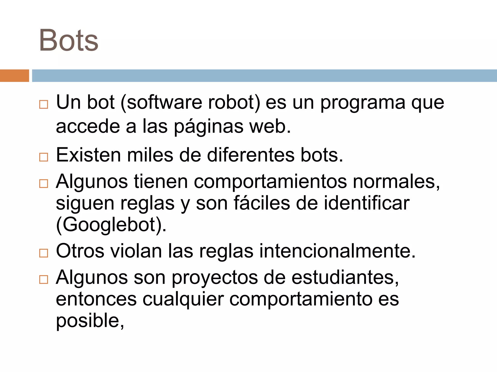 Bots
 Un bot (software robot) es un programa que
accede a las páginas web.
 Existen miles de diferentes bots.
 Algunos tienen comportamientos normales,
siguen reglas y son fáciles de identificar
(Googlebot).
 Otros violan las reglas intencionalmente.
 Algunos son proyectos de estudiantes,
entonces cualquier comportamiento es
posible,
 