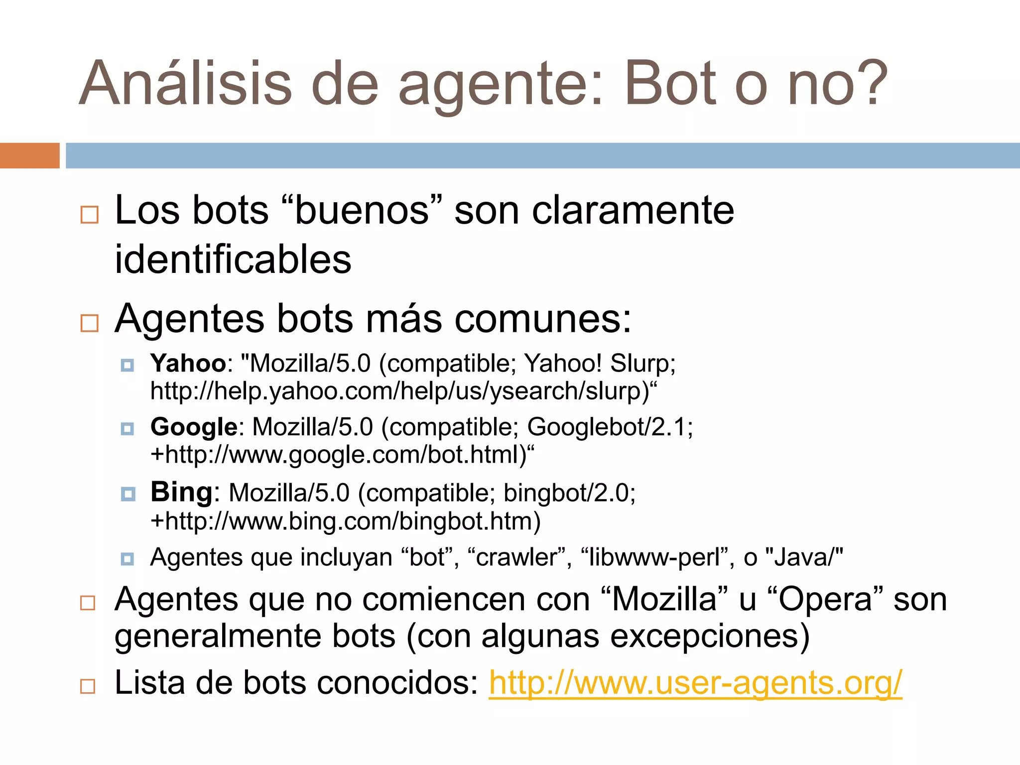 Análisis de agente: Bot o no?
 Los bots “buenos” son claramente
identificables
 Agentes bots más comunes:
 Yahoo: "Mozilla/5.0 (compatible; Yahoo! Slurp;
http://help.yahoo.com/help/us/ysearch/slurp)“
 Google: Mozilla/5.0 (compatible; Googlebot/2.1;
+http://www.google.com/bot.html)“
 Bing: Mozilla/5.0 (compatible; bingbot/2.0;
+http://www.bing.com/bingbot.htm)
 Agentes que incluyan “bot”, “crawler”, “libwww-perl”, o "Java/"
 Agentes que no comiencen con “Mozilla” u “Opera” son
generalmente bots (con algunas excepciones)
 Lista de bots conocidos: http://www.user-agents.org/
 