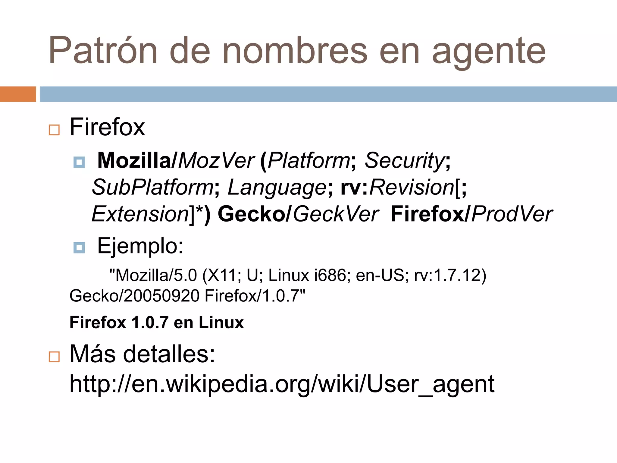 Patrón de nombres en agente
 Firefox
 Mozilla/MozVer (Platform; Security;
SubPlatform; Language; rv:Revision[;
Extension]*) Gecko/GeckVer Firefox/ProdVer
 Ejemplo:
"Mozilla/5.0 (X11; U; Linux i686; en-US; rv:1.7.12)
Gecko/20050920 Firefox/1.0.7"
Firefox 1.0.7 en Linux
 Más detalles:
http://en.wikipedia.org/wiki/User_agent
 