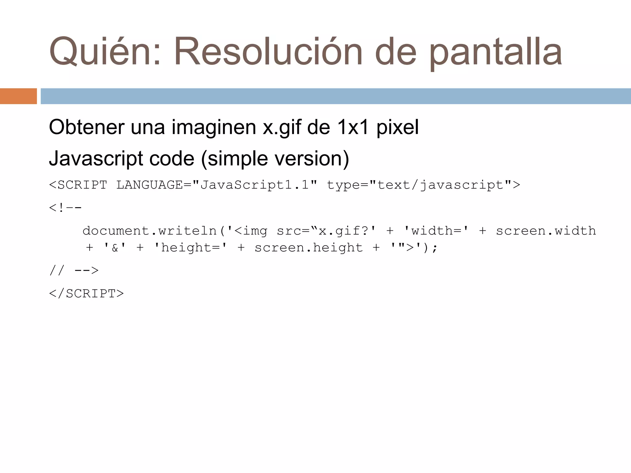 Quién: Resolución de pantalla
Obtener una imaginen x.gif de 1x1 pixel
Javascript code (simple version)
<SCRIPT LANGUAGE="JavaScript1.1" type="text/javascript">
<!–-
document.writeln('<img src=“x.gif?' + 'width=' + screen.width
+ '&' + 'height=' + screen.height + '">');
// -->
</SCRIPT>
 