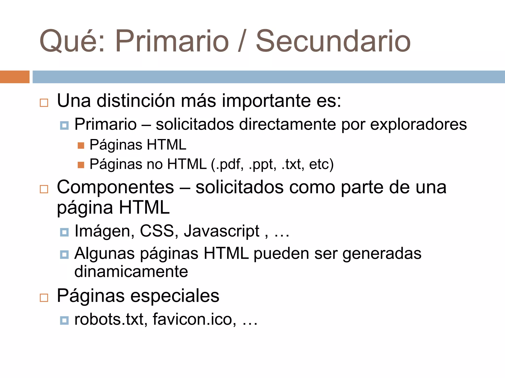 Qué: Primario / Secundario
 Una distinción más importante es:
 Primario – solicitados directamente por exploradores
 Páginas HTML
 Páginas no HTML (.pdf, .ppt, .txt, etc)
 Componentes – solicitados como parte de una
página HTML
 Imágen, CSS, Javascript , …
 Algunas páginas HTML pueden ser generadas
dinamicamente
 Páginas especiales
 robots.txt, favicon.ico, …
 
