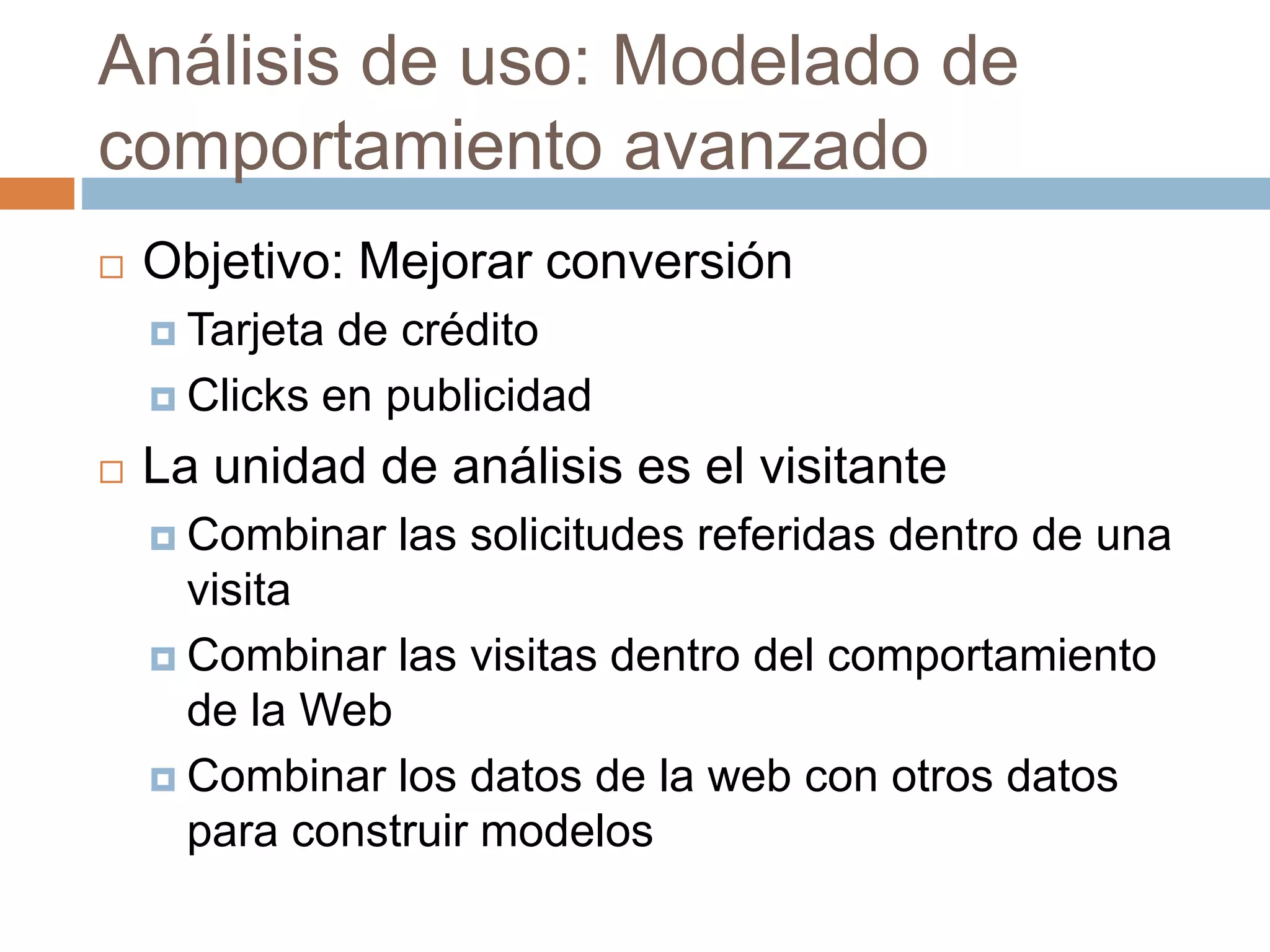 Análisis de uso: Modelado de
comportamiento avanzado
 Objetivo: Mejorar conversión
 Tarjeta de crédito
 Clicks en publicidad
 La unidad de análisis es el visitante
 Combinar las solicitudes referidas dentro de una
visita
 Combinar las visitas dentro del comportamiento
de la Web
 Combinar los datos de la web con otros datos
para construir modelos
 