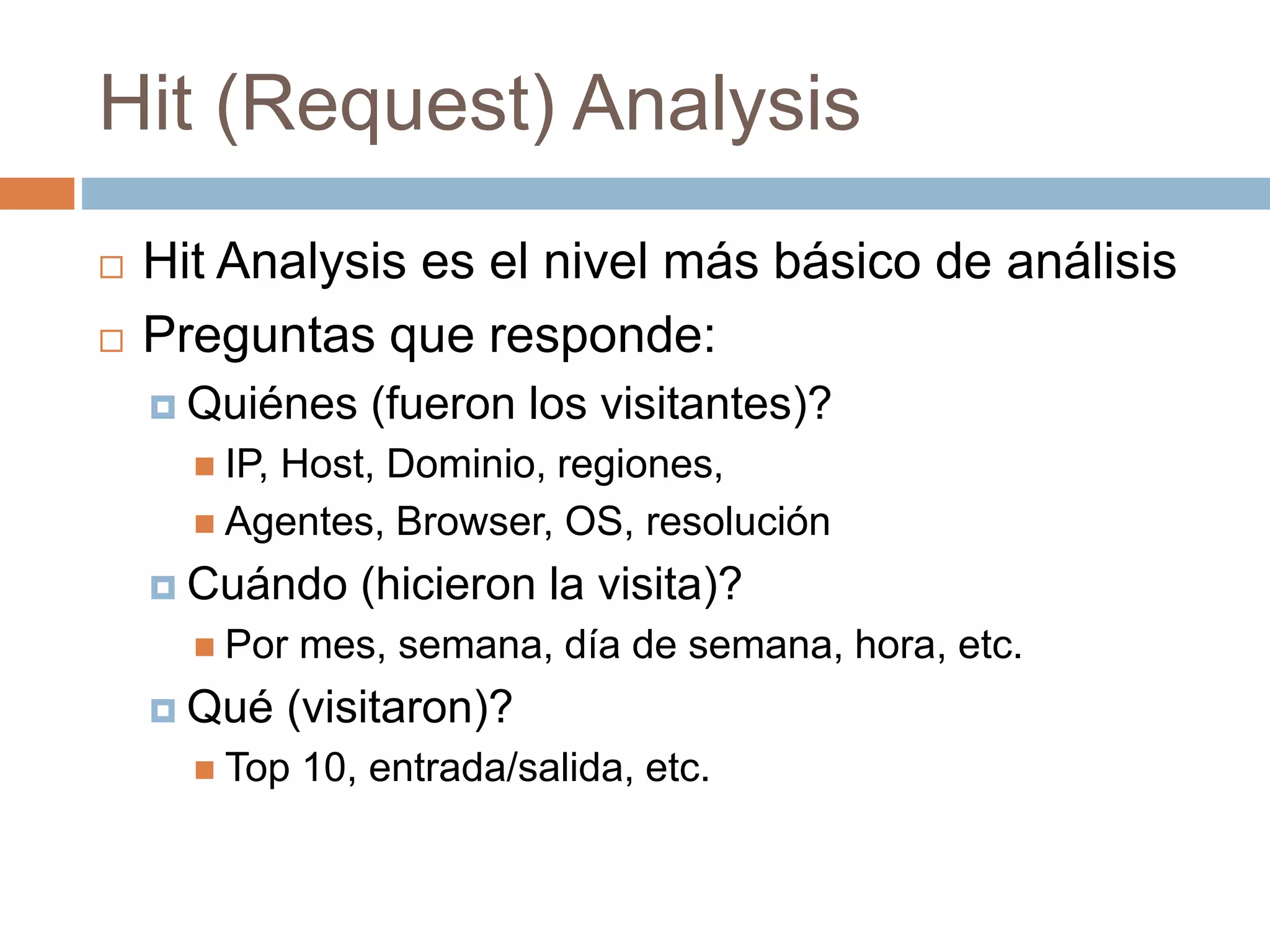 Hit (Request) Analysis
 Hit Analysis es el nivel más básico de análisis
 Preguntas que responde:
 Quiénes (fueron los visitantes)?
 IP, Host, Dominio, regiones,
 Agentes, Browser, OS, resolución
 Cuándo (hicieron la visita)?
 Por mes, semana, día de semana, hora, etc.
 Qué (visitaron)?
 Top 10, entrada/salida, etc.
 