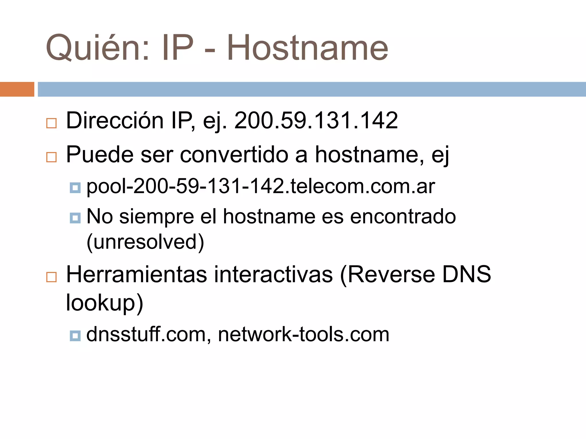 Quién: IP - Hostname
 Dirección IP, ej. 200.59.131.142
 Puede ser convertido a hostname, ej
 pool-200-59-131-142.telecom.com.ar
 No siempre el hostname es encontrado
(unresolved)
 Herramientas interactivas (Reverse DNS
lookup)
 dnsstuff.com, network-tools.com
 