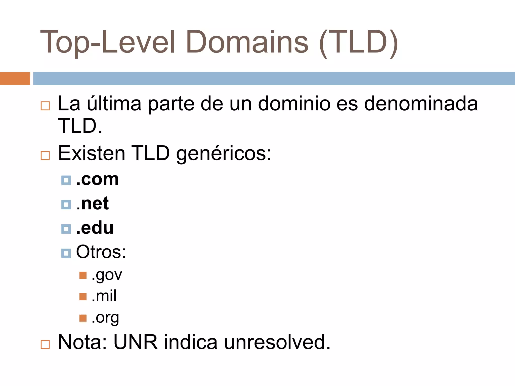 Top-Level Domains (TLD)
 La última parte de un dominio es denominada
TLD.
 Existen TLD genéricos:
 .com
 .net
 .edu
 Otros:
 .gov
 .mil
 .org
 Nota: UNR indica unresolved.
 