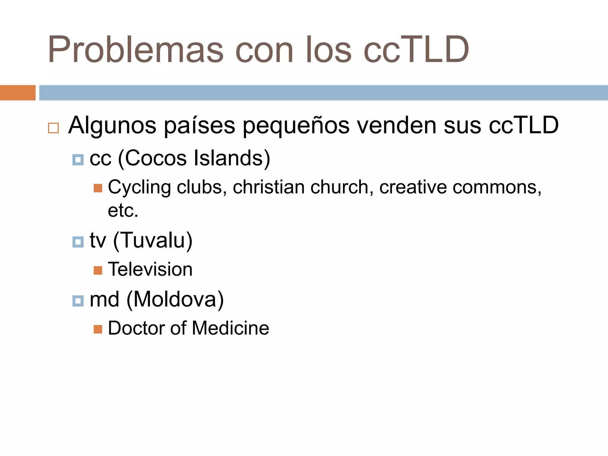 Problemas con los ccTLD
 Algunos países pequeños venden sus ccTLD
 cc (Cocos Islands)
 Cycling clubs, christian church, creative commons,
etc.
 tv (Tuvalu)
 Television
 md (Moldova)
 Doctor of Medicine
 