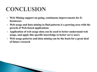  Web Mining support on-going, continuous improvements for E-
businesses
 Web usage and data mining to find patterns is a growing area with the
growth of Web-based applications
 Application of web usage data can be used to better understand web
usage, and apply this specific knowledge to better serve users
 Web usage patterns and data mining can be the basis for a great deal
of future research
 
