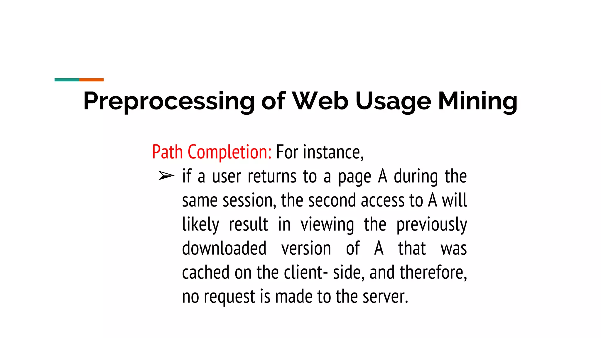 Preprocessing of Web Usage Mining Path Completion: For instance, ➢ if a user returns to a page A during the same session, the second access to A will likely result in viewing the previously downloaded version of A that was cached on the client- side, and therefore, no request is made to the server. 