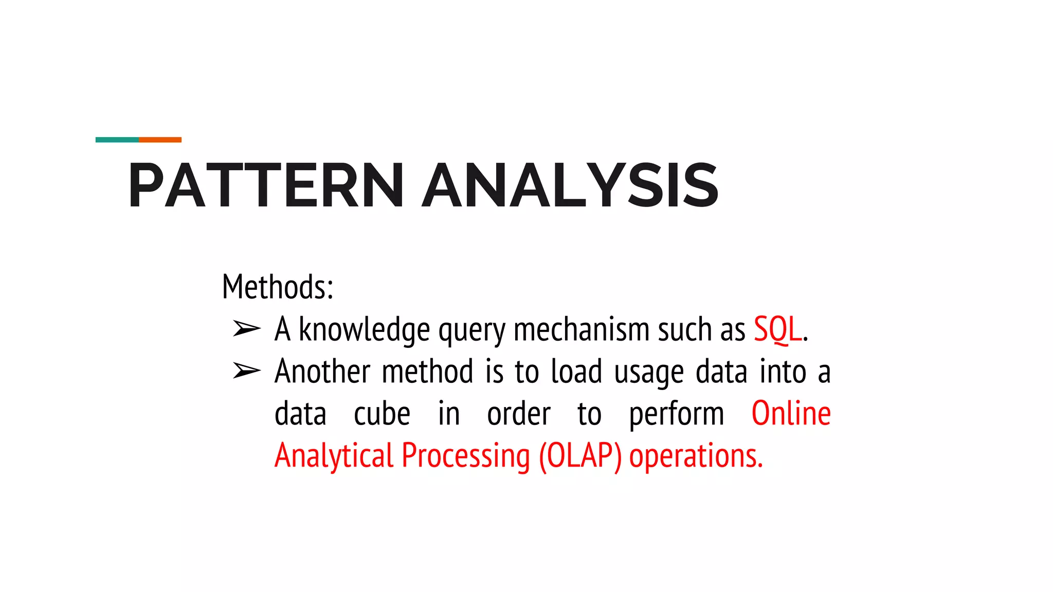 PATTERN ANALYSIS Methods: ➢ A knowledge query mechanism such as SQL. ➢ Another method is to load usage data into a data cube in order to perform Online Analytical Processing (OLAP) operations. 