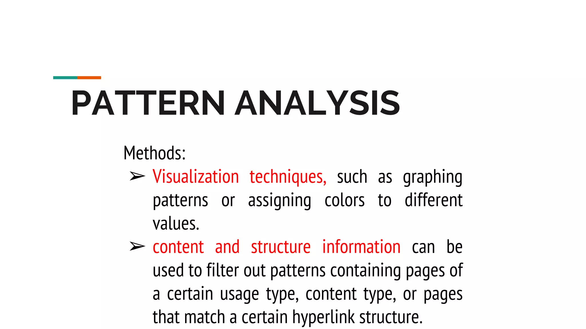 PATTERN ANALYSIS Methods: ➢ Visualization techniques, such as graphing patterns or assigning colors to different values. ➢ content and structure information can be used to filter out patterns containing pages of a certain usage type, content type, or pages that match a certain hyperlink structure. 