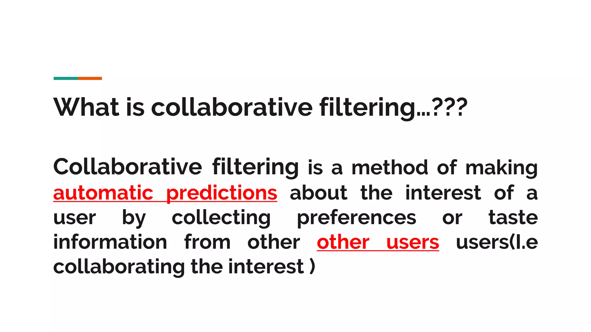 What is collaborative filtering…??? Collaborative filtering is a method of making automatic predictions about the interest of a user by collecting preferences or taste information from other other users users(I.e collaborating the interest ) 