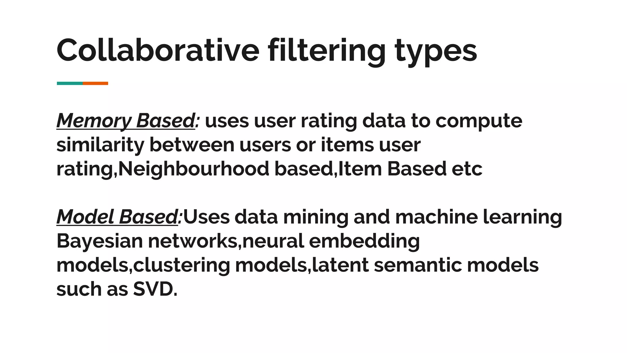 Collaborative filtering types Memory Based: uses user rating data to compute similarity between users or items user rating,Neighbourhood based,Item Based etc Model Based:Uses data mining and machine learning Bayesian networks,neural embedding models,clustering models,latent semantic models such as SVD. 