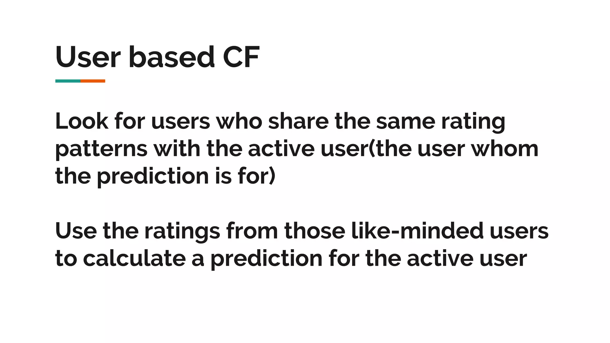 User based CF Look for users who share the same rating patterns with the active user(the user whom the prediction is for) Use the ratings from those like-minded users to calculate a prediction for the active user 