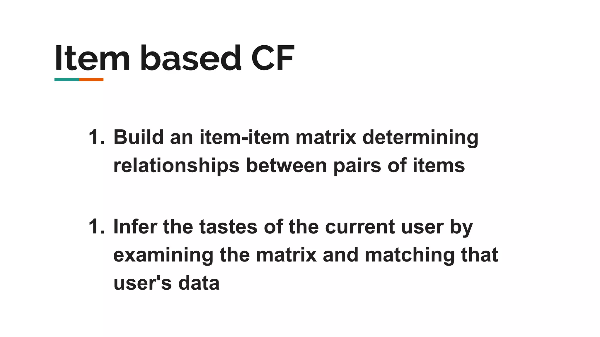 Item based CF 1. Build an item-item matrix determining relationships between pairs of items 1. Infer the tastes of the current user by examining the matrix and matching that user's data 