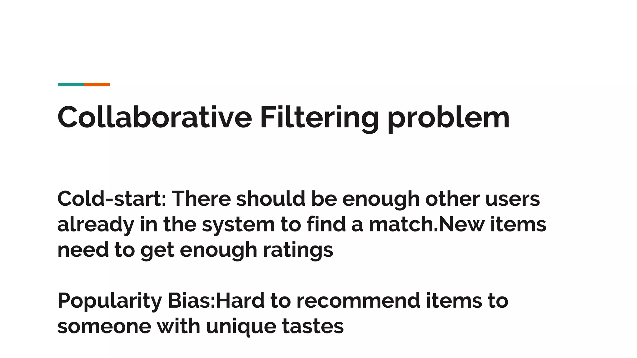 Collaborative Filtering problem Cold-start: There should be enough other users already in the system to find a match.New items need to get enough ratings Popularity Bias:Hard to recommend items to someone with unique tastes 