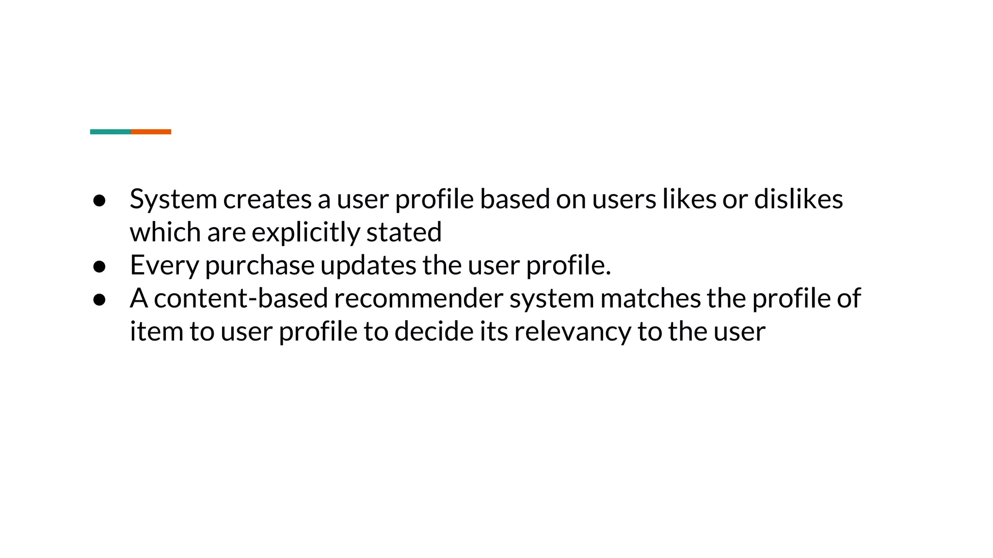 ● System creates a user profile based on users likes or dislikes which are explicitly stated ● Every purchase updates the user profile. ● A content-based recommender system matches the profile of item to user profile to decide its relevancy to the user 