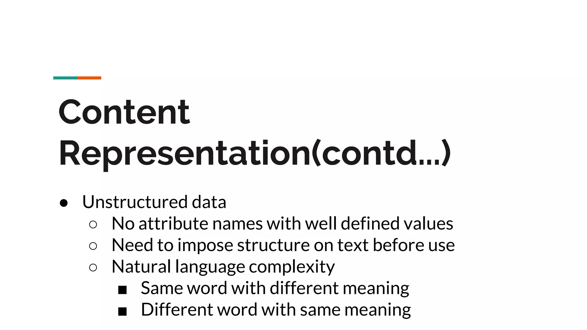 Content Representation(contd...) ● Unstructured data ○ No attribute names with well defined values ○ Need to impose structure on text before use ○ Natural language complexity ■ Same word with different meaning ■ Different word with same meaning 