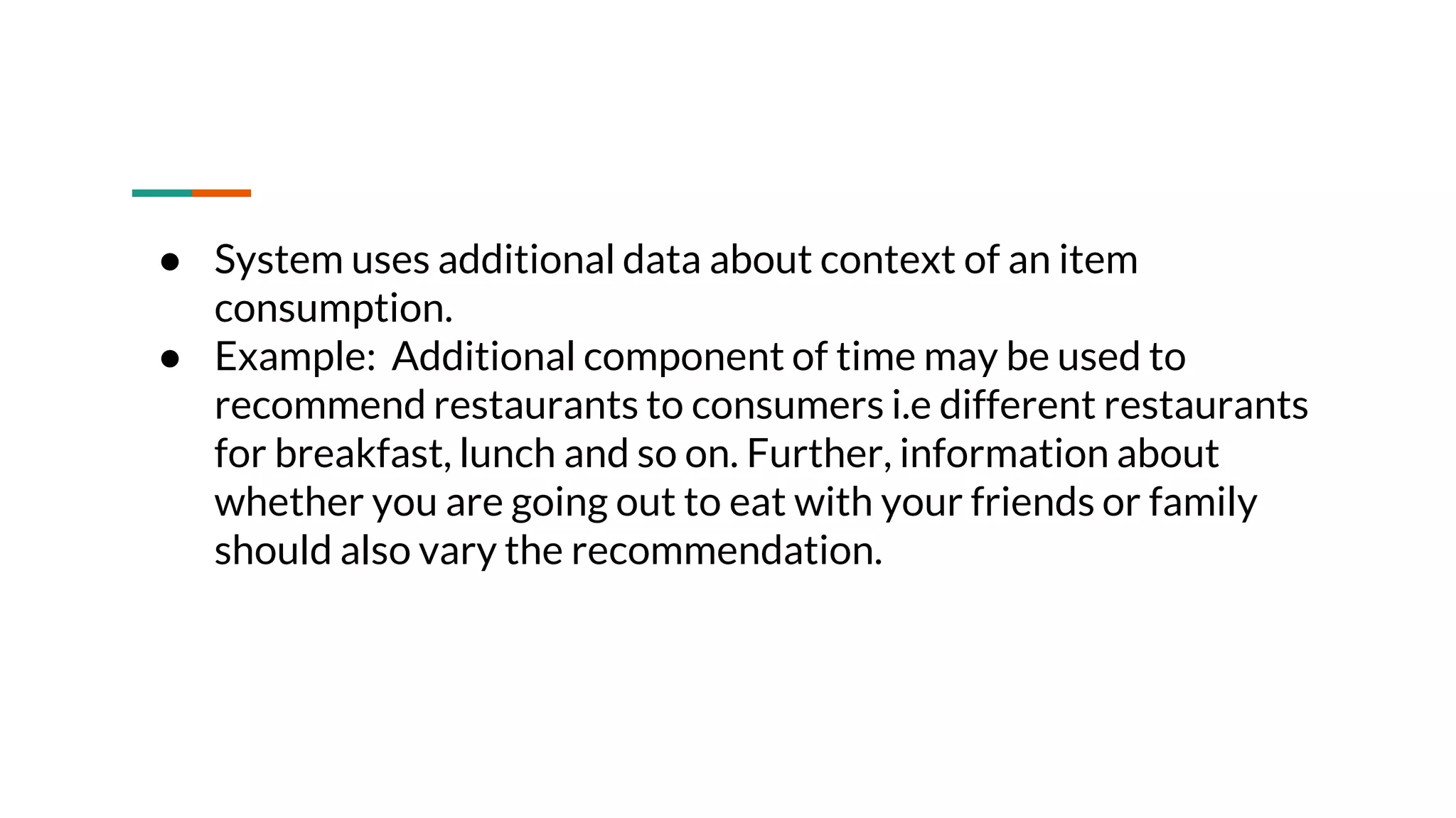 ● System uses additional data about context of an item consumption. ● Example: Additional component of time may be used to recommend restaurants to consumers i.e different restaurants for breakfast, lunch and so on. Further, information about whether you are going out to eat with your friends or family should also vary the recommendation. 