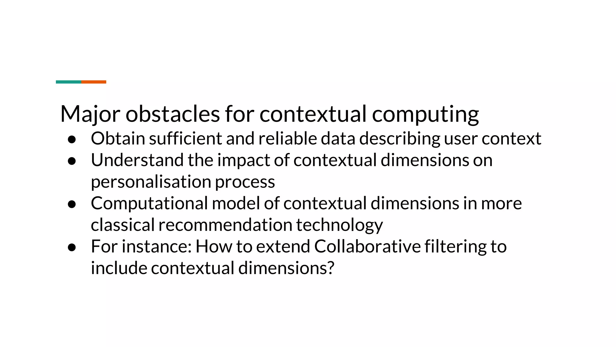 Major obstacles for contextual computing ● Obtain sufficient and reliable data describing user context ● Understand the impact of contextual dimensions on personalisation process ● Computational model of contextual dimensions in more classical recommendation technology ● For instance: How to extend Collaborative filtering to include contextual dimensions? 