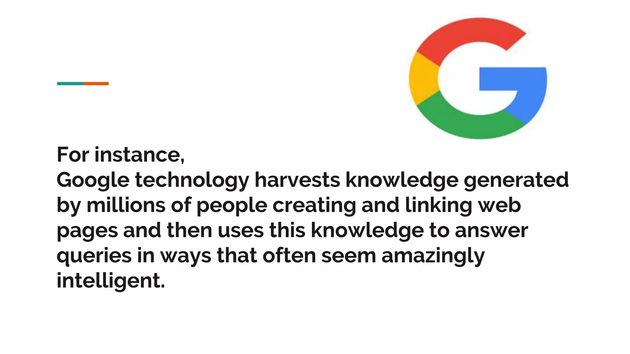 For instance, Google technology harvests knowledge generated by millions of people creating and linking web pages and then uses this knowledge to answer queries in ways that often seem amazingly intelligent. 