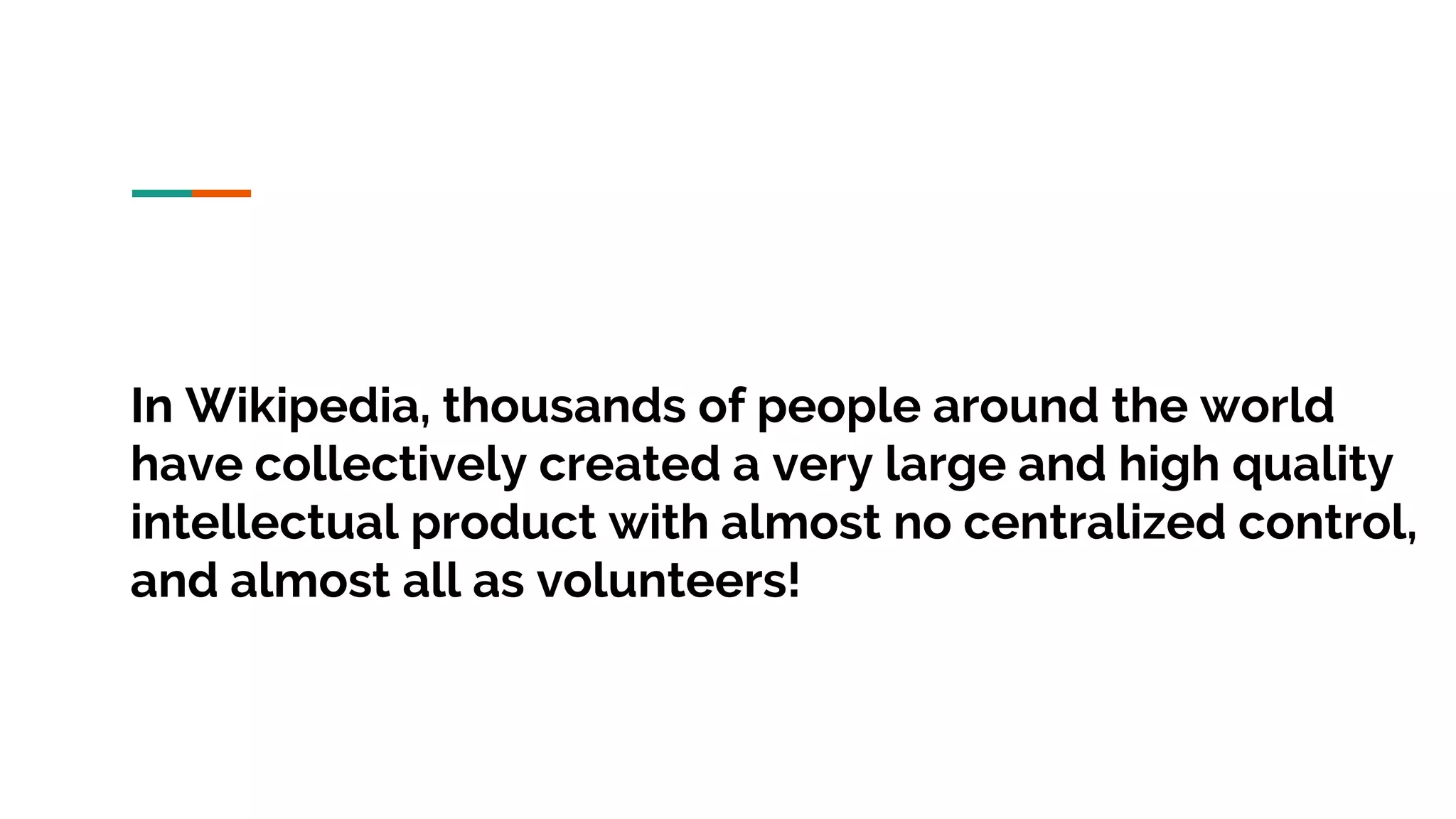 In Wikipedia, thousands of people around the world have collectively created a very large and high quality intellectual product with almost no centralized control, and almost all as volunteers! 