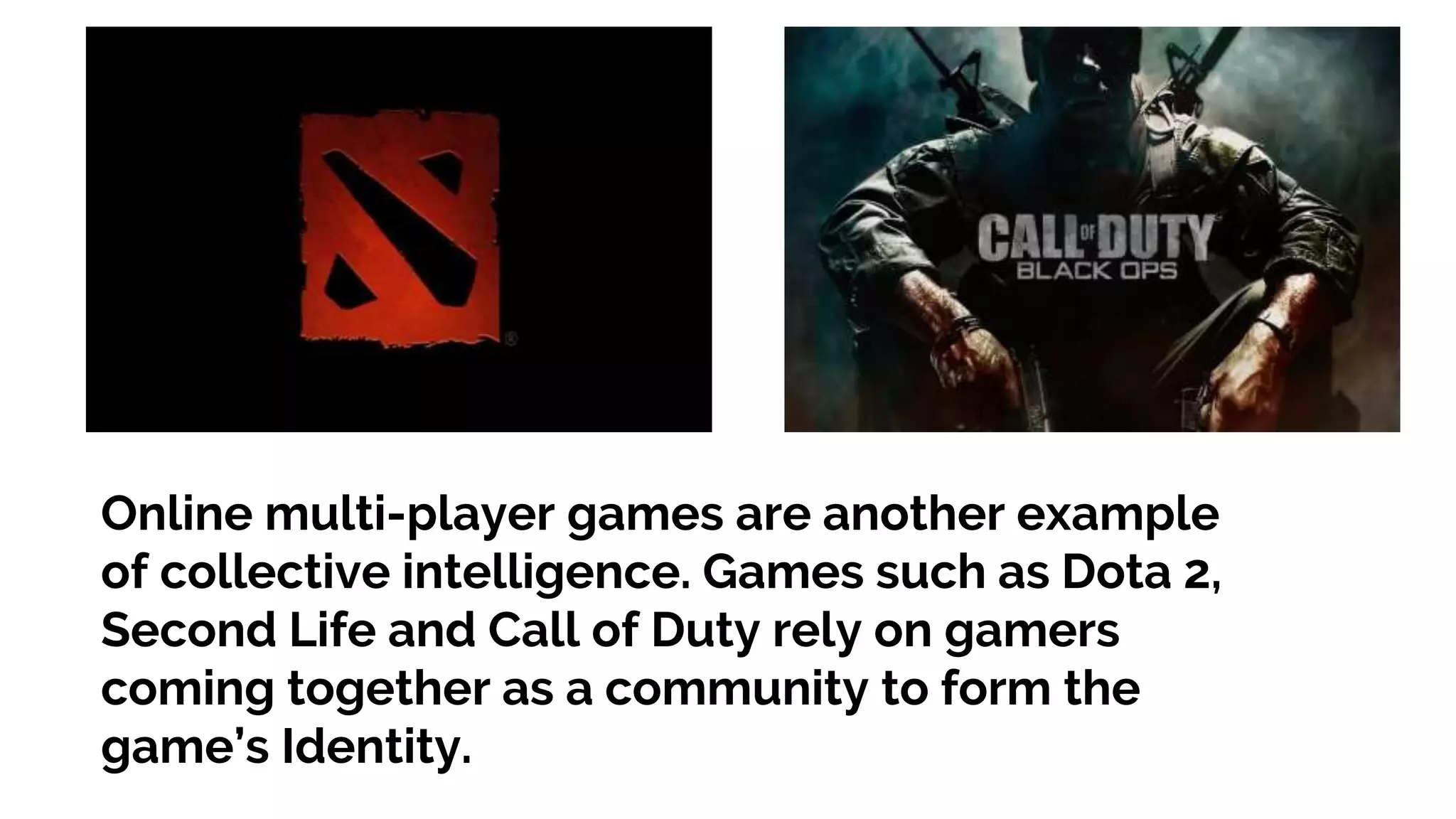 Online multi-player games are another example of collective intelligence. Games such as Dota 2, Second Life and Call of Duty rely on gamers coming together as a community to form the game’s Identity. 