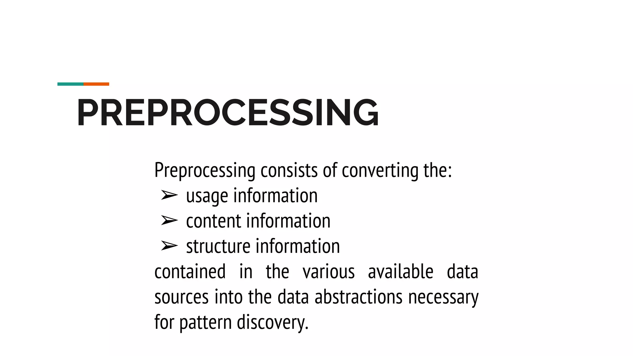 PREPROCESSING Preprocessing consists of converting the: ➢ usage information ➢ content information ➢ structure information contained in the various available data sources into the data abstractions necessary for pattern discovery. 