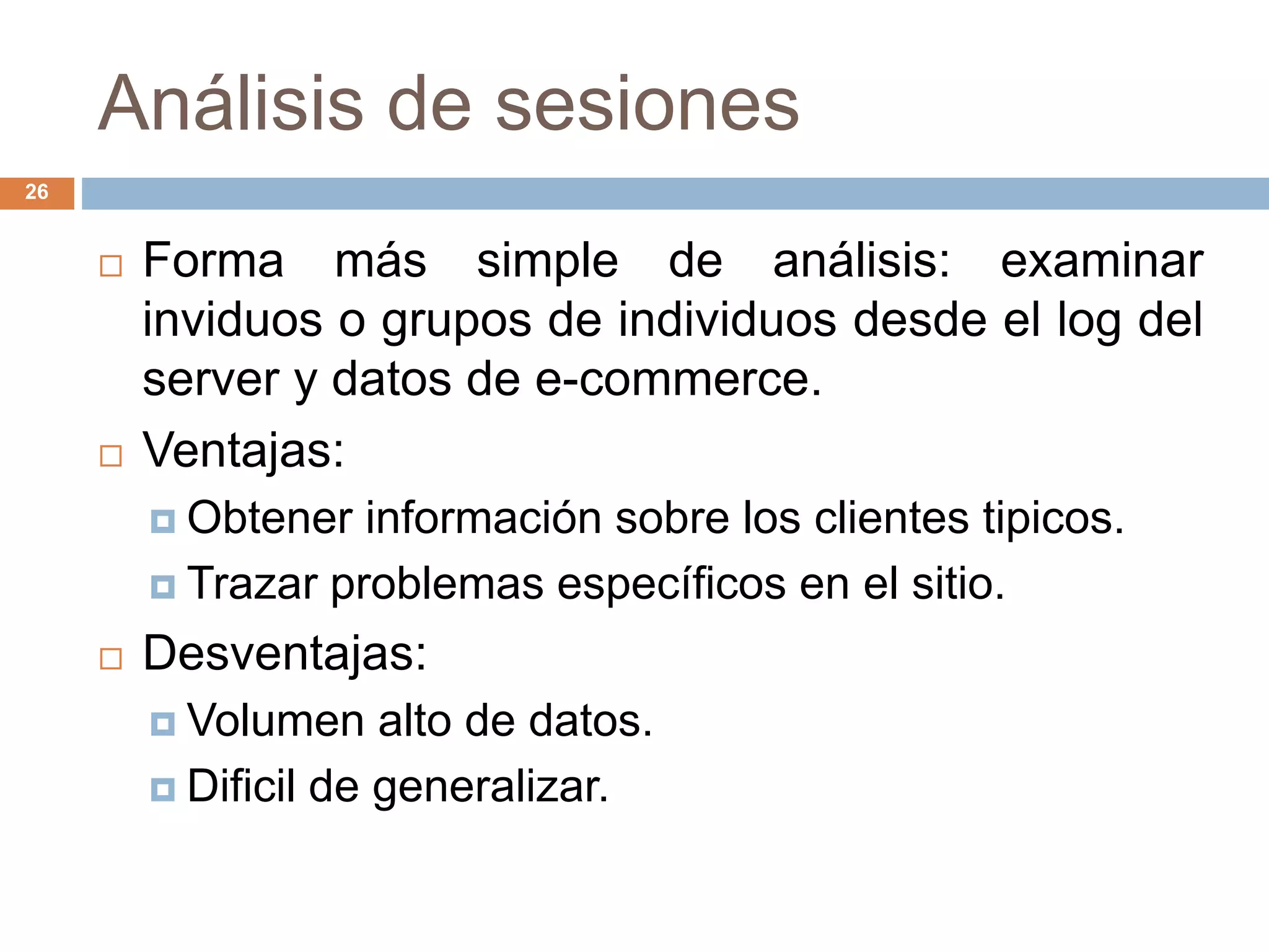 Análisis de sesiones
26
 Forma más simple de análisis: examinar
inviduos o grupos de individuos desde el log del
server y datos de e-commerce.
 Ventajas:
 Obtener información sobre los clientes tipicos.
 Trazar problemas específicos en el sitio.
 Desventajas:
 Volumen alto de datos.
 Dificil de generalizar.
 