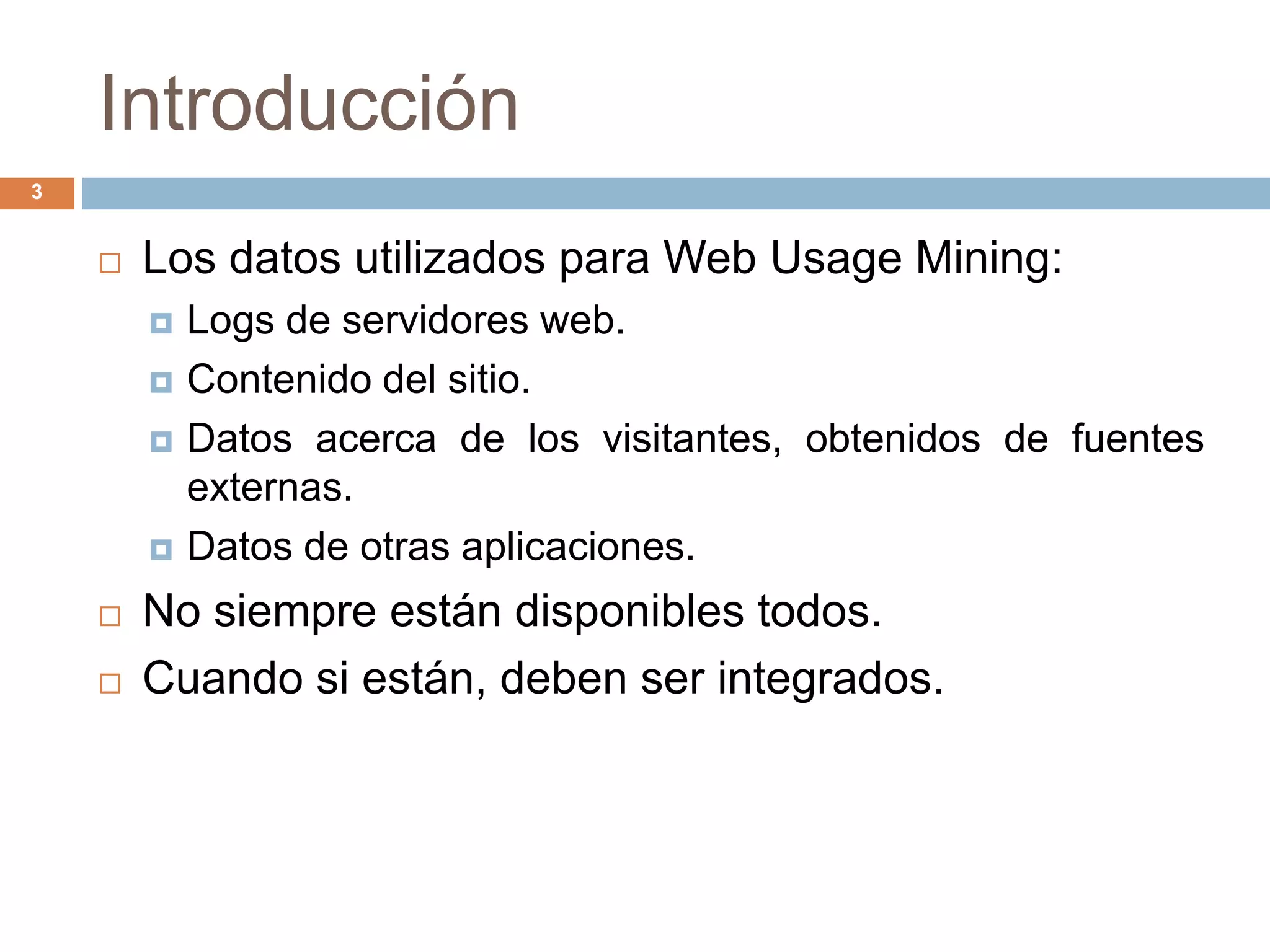 Introducción
3
 Los datos utilizados para Web Usage Mining:
 Logs de servidores web.
 Contenido del sitio.
 Datos acerca de los visitantes, obtenidos de fuentes
externas.
 Datos de otras aplicaciones.
 No siempre están disponibles todos.
 Cuando si están, deben ser integrados.
 