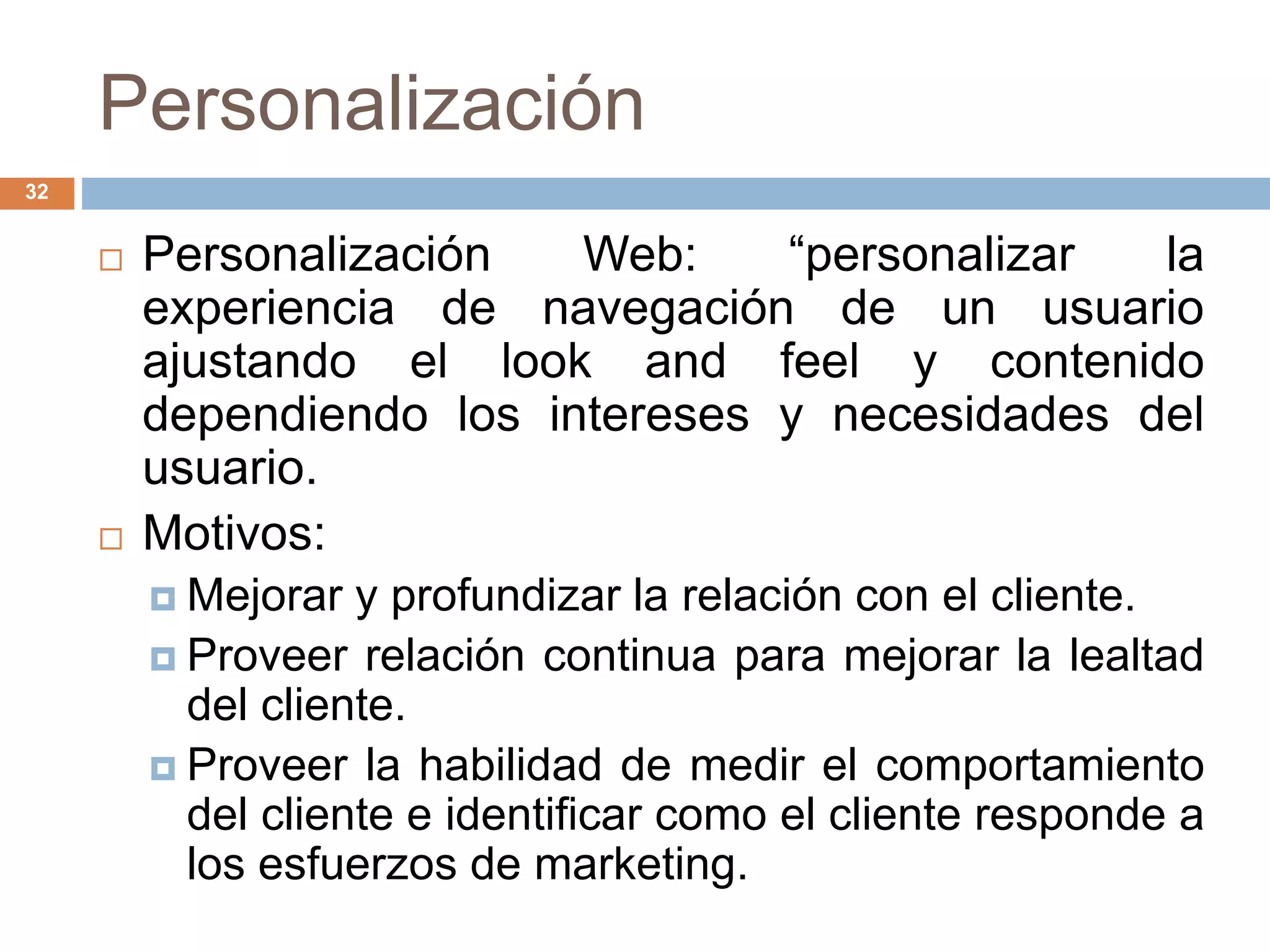 Personalización
32
 Personalización Web: “personalizar la
experiencia de navegación de un usuario
ajustando el look and feel y contenido
dependiendo los intereses y necesidades del
usuario.
 Motivos:
 Mejorar y profundizar la relación con el cliente.
 Proveer relación continua para mejorar la lealtad
del cliente.
 Proveer la habilidad de medir el comportamiento
del cliente e identificar como el cliente responde a
los esfuerzos de marketing.
 