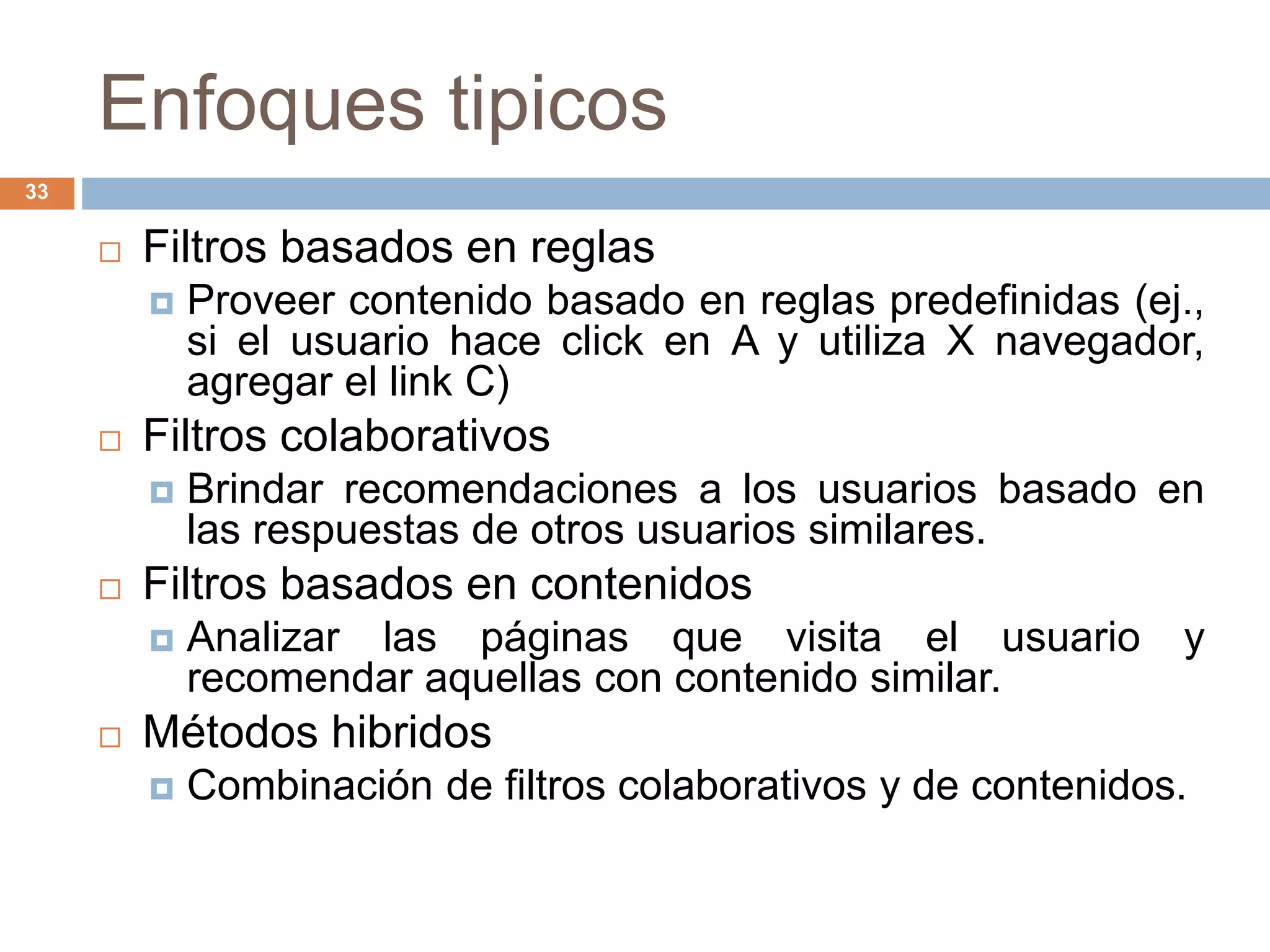 Enfoques tipicos
33
 Filtros basados en reglas
 Proveer contenido basado en reglas predefinidas (ej.,
si el usuario hace click en A y utiliza X navegador,
agregar el link C)
 Filtros colaborativos
 Brindar recomendaciones a los usuarios basado en
las respuestas de otros usuarios similares.
 Filtros basados en contenidos
 Analizar las páginas que visita el usuario y
recomendar aquellas con contenido similar.
 Métodos hibridos
 Combinación de filtros colaborativos y de contenidos.
 