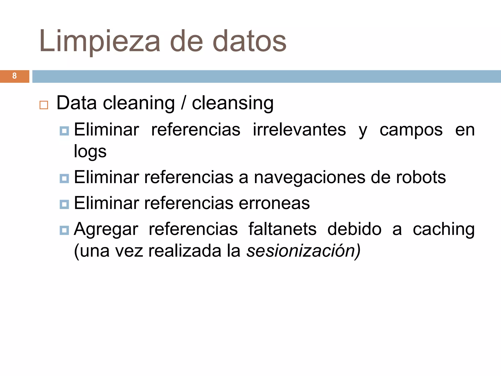 Limpieza de datos
8
 Data cleaning / cleansing
 Eliminar referencias irrelevantes y campos en
logs
 Eliminar referencias a navegaciones de robots
 Eliminar referencias erroneas
 Agregar referencias faltanets debido a caching
(una vez realizada la sesionización)
 