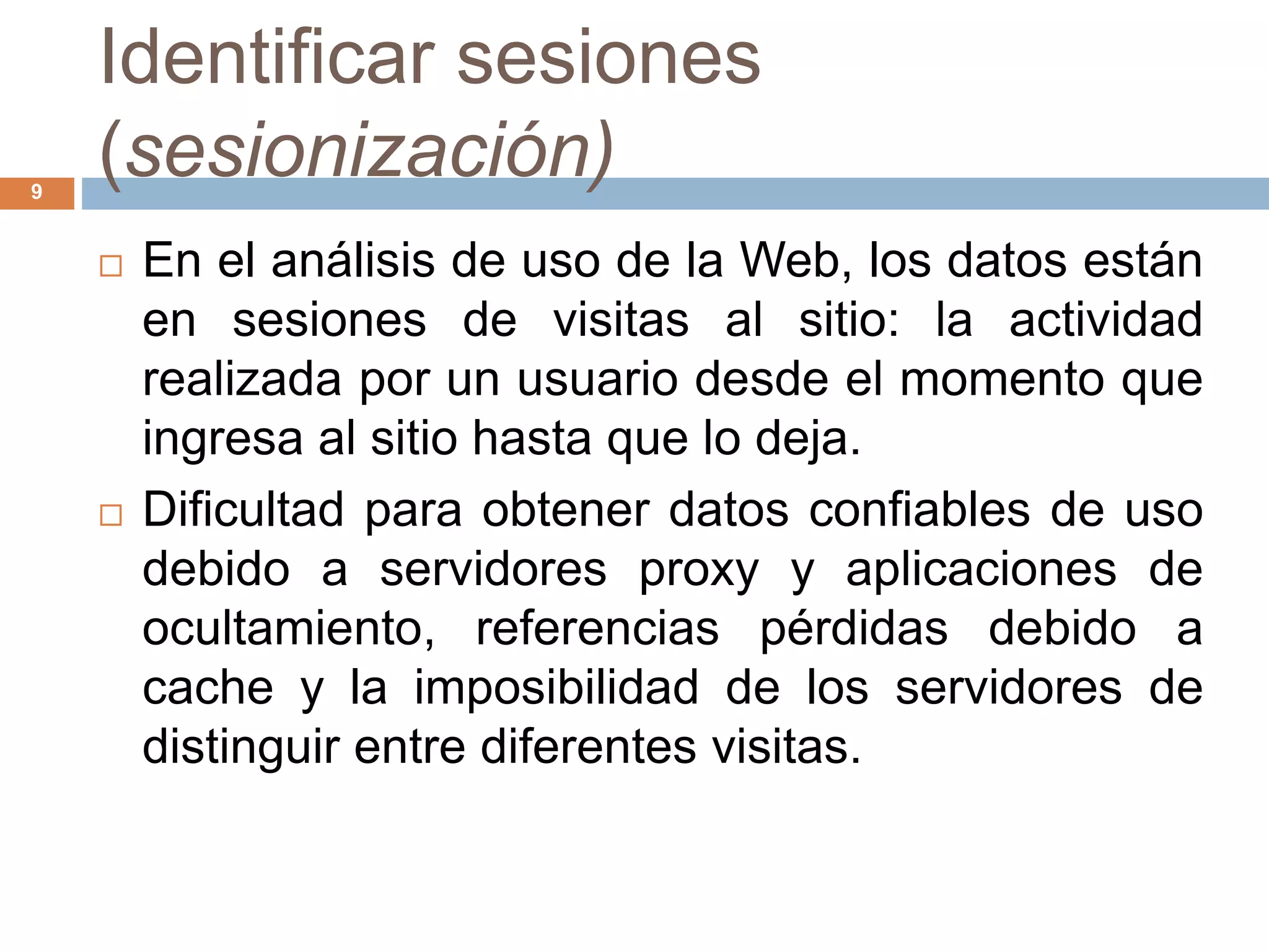 Identificar sesiones
(sesionización)9
 En el análisis de uso de la Web, los datos están
en sesiones de visitas al sitio: la actividad
realizada por un usuario desde el momento que
ingresa al sitio hasta que lo deja.
 Dificultad para obtener datos confiables de uso
debido a servidores proxy y aplicaciones de
ocultamiento, referencias pérdidas debido a
cache y la imposibilidad de los servidores de
distinguir entre diferentes visitas.
 