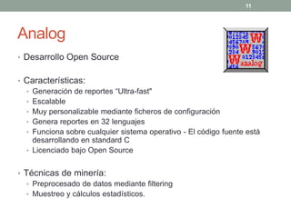 11




Analog
• Desarrollo Open Source


• Características:
  • Generación de reportes “Ultra-fast"
  • Escalable
  • Muy personalizable mediante ficheros de configuración
  • Genera reportes en 32 lenguajes
  • Funciona sobre cualquier sistema operativo - El código fuente está
    desarrollando en standard C
  • Licenciado bajo Open Source


• Técnicas de minería:
   • Preprocesado de datos mediante filtering
   • Muestreo y cálculos estadísticos.
 