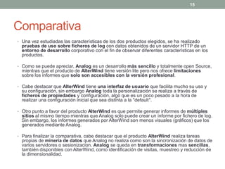 15




Comparativa
• Una vez estudiadas las características de los dos productos elegidos, se ha realizado
  pruebas de uso sobre ficheros de log con datos obtenidos de un servidor HTTP de un
  entorno de desarrollo corporativo con el fin de observar diferentes características en los
  productos.

• Como se puede apreciar, Analog es un desarrollo más sencillo y totalmente open Source,
  mientras que el producto de AlterWind tiene versión lite pero nos ofrece limitaciones
  sobre los informes que solo son accesibles con la versión profesional.

• Cabe destacar que AlterWind tiene una interfaz de usuario que facilita mucho su uso y
  su configuración, sin embargo Analog toda la personalización se realiza a través de
  ficheros de propiedades y configuración, algo que es un poco pesado a la hora de
  realizar una configuración inicial que sea distinta a la "default".

• Otro punto a favor del producto AlterWind es que permite generar informes de múltiples
  sitios al mismo tiempo mientras que Analog solo puede crear un informe por fichero de log.
  Sin embargo, los informes generados por AlterWind son menos visuales (gráficos) que los
  generados mediante Analog.

• Para finalizar la comparativa, cabe destacar que el producto AlterWind realiza tareas
  propias de minería de datos que Analog no realiza como son la sincronización de datos de
  varios servidores o sesionizacion. Analog se queda en transformaciones mas sencillas,
  también disponibles con AlterWind, como identificación de visitas, muestreo y reducción de
  la dimensionalidad.
 