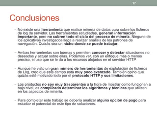 17




Conclusiones
 • No existe una herramienta que realice minería de datos pura sobre los ficheros
  de log de servidor. Las herramientas estudiadas, generan información
  importante, pero no cubren todo el ciclo del proceso de minería. Ninguno de
  los aplicativos investigados llega a realizar análisis de los patrones de
  navegación. Quizás sea un nicho donde se puede trabajar.

 • Ambas herramientas son buenas y permiten conocer y detectar situaciones no
  deseadas y actuar sobre ellas. Podemos ver, con un enfoque más o menos
  preciso, el uso que se le da a los recursos alojados en el servidor HTTP

 • Aunque he visto un gran número de herramientas de explotación de ficheros
  de Log, creo que este campo está muy poco avanzado. También opino que
  quizás esté motivado todo por el protocolo HTTP y sus limitaciones.

 • Los productos no soy muy trasparentes a la hora de mostrar como funcionan a
  bajo nivel, es complicado determinar los algoritmos y técnicas que utilizan
  en los aspectos de minería.

 • Para completar este trabajo se debería analizar alguna opción de pago para
  estudiar el potencial de este tipo de soluciones.
 