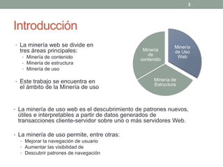 3




Introducción
• La minería web se divide en                                Minería
  tres áreas principales:                      Minería       de Uso
                                                 de
   • Minería de contenido                                     Web
                                              contenido
   • Minería de estructura
   • Minería de uso


• Este trabajo se encuentra en                      Minería de
                                                    Estructura
  el ámbito de la Minería de uso


• La minería de uso web es el descubrimiento de patrones nuevos,
 útiles e interpretables a partir de datos generados de
 transacciones cliente-servidor sobre uno o más servidores Web.

• La minería de uso permite, entre otras:
   • Mejorar la navegación de usuario
   • Aumentar las visibilidad de
   • Descubrir patrones de navegación
 
