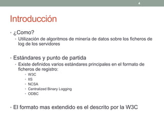 4




Introducción
• ¿Como?
  • Utilización de algoritmos de minería de datos sobre los ficheros de
    log de los servidores


• Estándares y punto de partida
  • Existe definidos varios estándares principales en el formato de
    ficheros de registro:
       •   W3C
       •   IIS
       •   NCSA
       •   Centralized Binary Logging
       •   ODBC


• El formato mas extendido es el descrito por la W3C
 