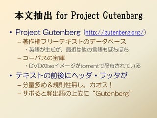 本文抽出 for Project Gutenberg
• Project Gutenberg (http://gutenberg.org/)
  – 著作権フリーテキストのデータベース
    • 英語が主だが、最近は他の言語もぼちぼち
  – コーパスの宝庫
    • DVDのisoイメージがtorrentで配布されている
• テキストの前後にヘッダ・フッタが
  – 分量多め＆規則性無し。カオス！
  – サボると頻出語の上位に“Gutenberg”
 