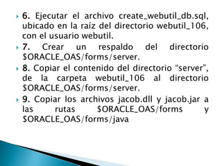 6. Ejecutar el archivo create_webutil_db.sql, ubicado en la raíz del directorio webutil_106, con el usuario webutil.7. Crear un respaldo del directorio $ORACLE_OAS/forms/server.8. Copiar el contenido del directorio “server”, de la carpeta webutil_106 al directorio $ORACLE_OAS/forms/server.9. Copiar los archivos jacob.dll y jacob.jar a las rutas $ORACLE_OAS/forms y $ORACLE_OAS/forms/java