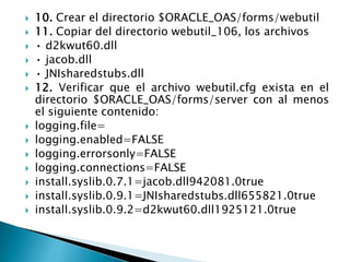 10. Crear el directorio $ORACLE_OAS/forms/webutil11. Copiar del directorio webutil_106, los archivos• d2kwut60.dll• jacob.dll• JNIsharedstubs.dll12. Verificar que el archivo webutil.cfg exista en el directorio $ORACLE_OAS/forms/server con al menos el siguiente contenido:logging.file=logging.enabled=FALSElogging.errorsonly=FALSElogging.connections=FALSEinstall.syslib.0.7.1=jacob.dll942081.0trueinstall.syslib.0.9.1=JNIsharedstubs.dll655821.0trueinstall.syslib.0.9.2=d2kwut60.dll1925121.0true