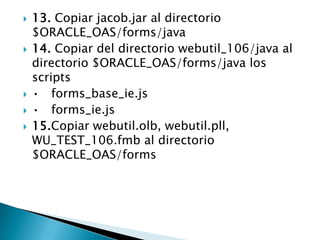 13. Copiar jacob.jar al directorio $ORACLE_OAS/forms/java14. Copiar del directorio webutil_106/java al directorio $ORACLE_OAS/forms/java los scripts•	forms_base_ie.js •	forms_ie.js 15.Copiar webutil.olb, webutil.pll, WU_TEST_106.fmb al directorio $ORACLE_OAS/forms