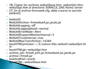 16. Copiar los archivos webutilbase.htm, webutiljini.htm, webutiljpi.htm al directorio $ORACLE_OAS/forms/server17. En el archivo formsweb.cfg, debe crearse la sección [webutil] [webutil]WebUtilArchive=frmwebutil.jar,jacob.jarWebUtilLogging=offWebUtilLoggingDetail=normalWebUtilErrorMode=AlertWebUtilDispatchMonitorInterval=5WebUtilTrustInternal=trueWebUtilMaxTransferSize=16384baseHTMLjinitiator=//Z/comun/libs/webutil/webutiljini.htmbaseHTMLjpi=webutiljpi.htmarchive_jini=frmall_jinit.jar,frmwebutil.jar,jacob.jararchive=frmall.jarlookAndFeel=oraclebaseHTML=webutilbase.htm