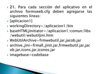 21. Para cada sección del aplicativo en el archivo formsweb.cfg deben agregarse las siguientes líneas:[aplicacion1]workingDirectory=/aplicacion1/binbaseHTMLjinitiator=/aplicacion1/comun/libs/webutil/webutiljini.htmWebUtilArchive=frmwebutil.jar,jacob.jararchive_jini=frmall_jinit.jar,frmwebutil.jar,jacob.jar,icons.jar,iconos.jarimagebase=codebase