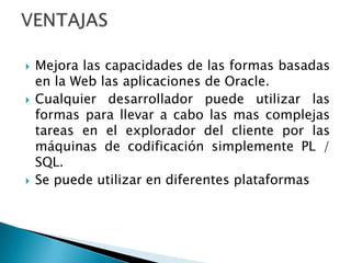 Mejora las capacidades de las formas basadas en la Web las aplicaciones de Oracle.Cualquier desarrollador puede utilizar las formas para llevar a cabo las mas complejas tareas en el explorador del cliente por las máquinas de codificación simplemente PL / SQL.Se puede utilizar en diferentes plataformasVENTAJAS
