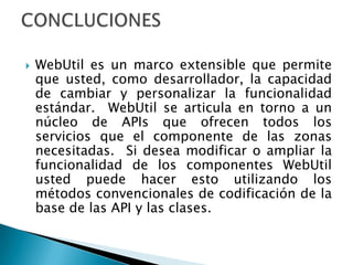 WebUtiles un marco extensible que permite que usted, como desarrollador, la capacidad de cambiar y personalizar la funcionalidad estándar.  WebUtil se articula en torno a un núcleo de APIs que ofrecen todos los servicios que el componente de las zonas necesitadas.  Si desea modificar o ampliar la funcionalidad de los componentes WebUtil usted puede hacer esto utilizando los métodos convencionales de codificación de la base de las API y las clases.CONCLUCIONES 