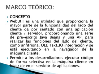 MARCO TEÓRICO:CONCEPTOWebUtil es una utilidad que proporciona la mayor parte de la funcionalidad del lado del cliente da por sentado con una aplicación cliente / servidor, proporcionando una serie de pre-escrito Java Beans y una API para realizar las funciones del lado del cliente, como anfitriona, OLE Text_IO integración y se está ejecutando en la navegador de la máquina cliente. Permite a los desarrolladores ejecutar código de forma selectiva en la máquina cliente en lugar de en el servidor de aplicaciones.  