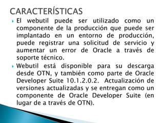 CARACTERÍSTICASEl webutil puede ser utilizado como un  componente de la producción que puede ser implantado en un entorno de producción, puede registrar una solicitud de servicio y aumentar un error de Oracle a través de soporte técnico.Webutil está disponible para su descarga desde OTN, y también como parte de Oracle Developer Suite 10.1.2.0.2.  Actualización de versiones actualizadas y se entregan como un componente de Oracle Developer Suite (en lugar de a través de OTN).