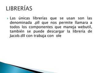 Las únicas librerías que se usan son las denominada .pll que nos permite llamara a todos los componentes que maneja webutil, también se puede descargar la librería de Jacob.dll con trabaja con  oleLIBRERÍAS